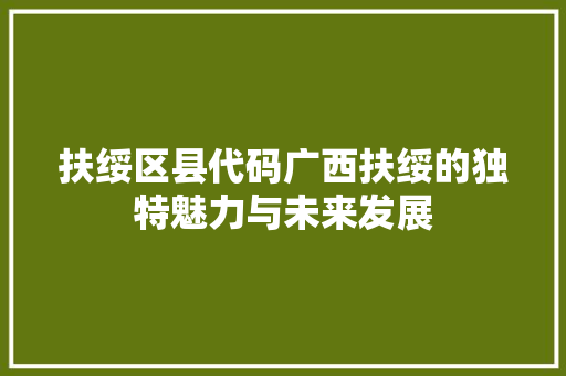 扶绥区县代码广西扶绥的独特魅力与未来发展