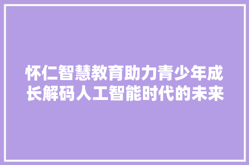 怀仁智慧教育助力青少年成长解码人工智能时代的未来人才培养