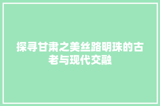 探寻甘肃之美丝路明珠的古老与现代交融