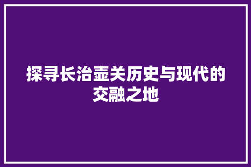 探寻长治壶关历史与现代的交融之地