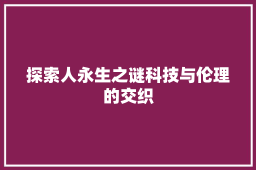 探索人永生之谜科技与伦理的交织