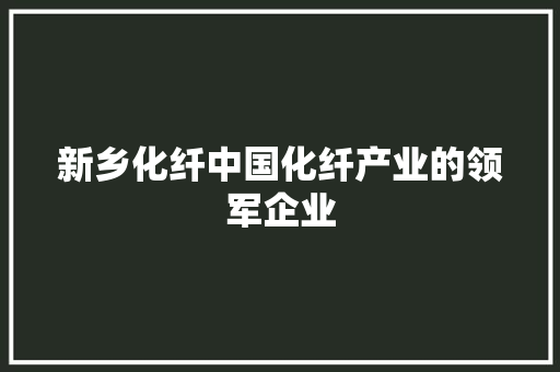 新乡化纤中国化纤产业的领军企业