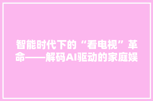 智能时代下的“看电视”革命——解码AI驱动的家庭娱乐新体验