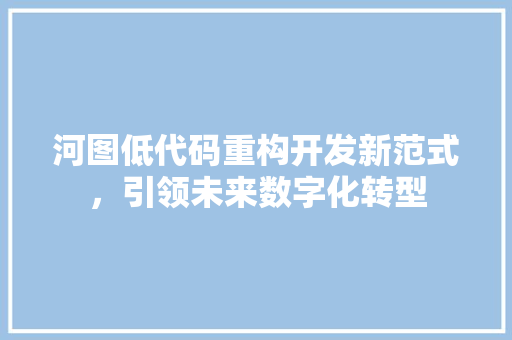 河图低代码重构开发新范式，引领未来数字化转型