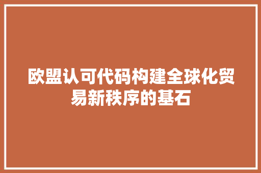 欧盟认可代码构建全球化贸易新秩序的基石