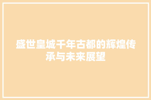 盛世皇城千年古都的辉煌传承与未来展望