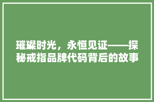 璀璨时光，永恒见证——探秘戒指品牌代码背后的故事