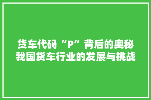 货车代码“P”背后的奥秘我国货车行业的发展与挑战