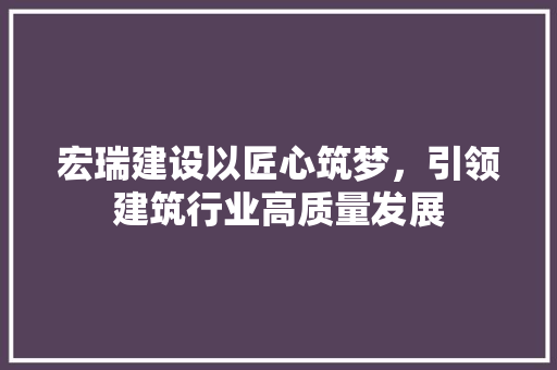 宏瑞建设以匠心筑梦，引领建筑行业高质量发展