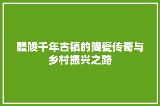 醴陵千年古镇的陶瓷传奇与乡村振兴之路