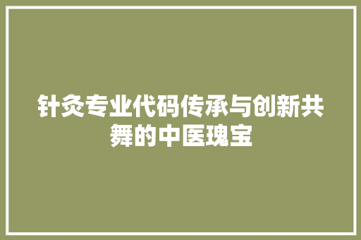 针灸专业代码传承与创新共舞的中医瑰宝