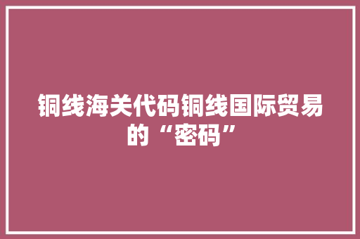 铜线海关代码铜线国际贸易的“密码”