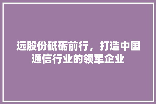 远股份砥砺前行，打造中国通信行业的领军企业