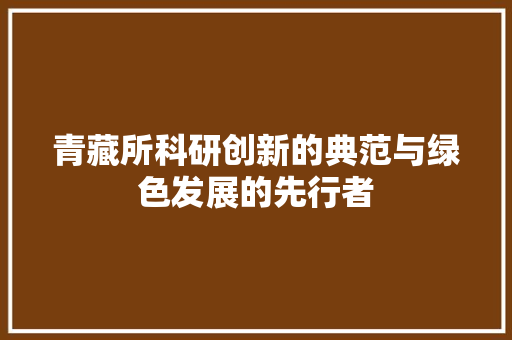青藏所科研创新的典范与绿色发展的先行者