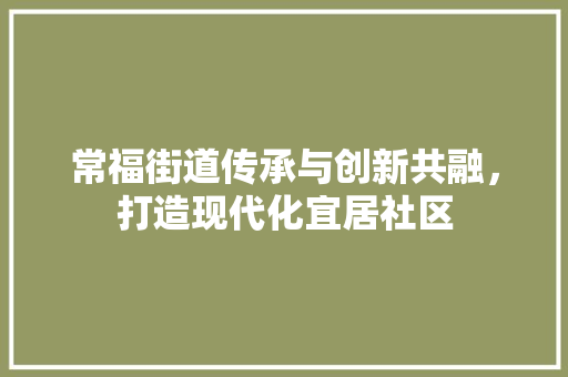常福街道传承与创新共融，打造现代化宜居社区