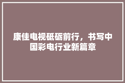 康佳电视砥砺前行，书写中国彩电行业新篇章