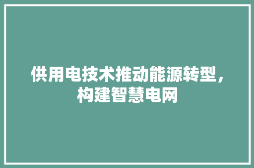 供用电技术推动能源转型，构建智慧电网