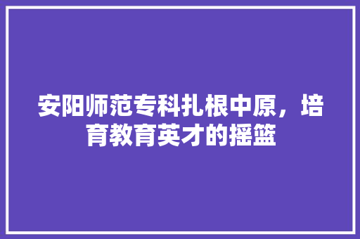 安阳师范专科扎根中原，培育教育英才的摇篮