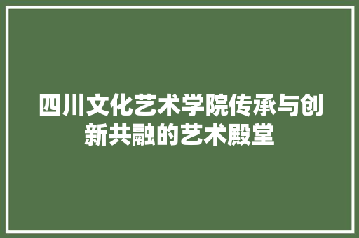 四川文化艺术学院传承与创新共融的艺术殿堂