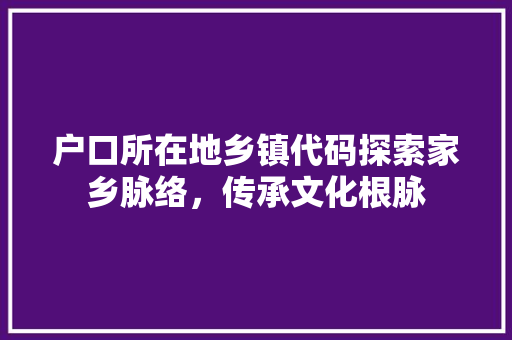 户口所在地乡镇代码探索家乡脉络，传承文化根脉