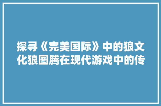 探寻《完美国际》中的狼文化狼图腾在现代游戏中的传承与演绎