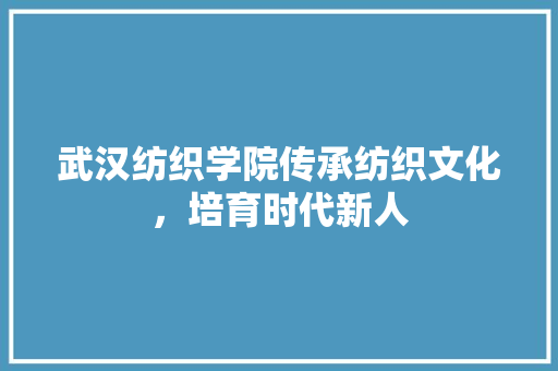武汉纺织学院传承纺织文化，培育时代新人