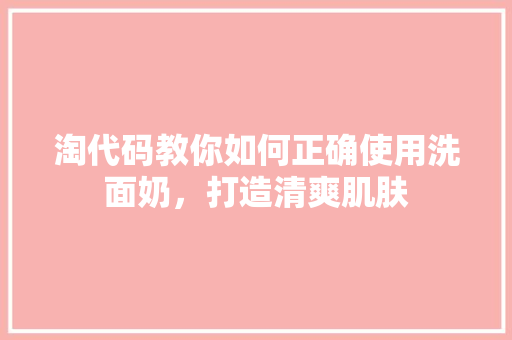 淘代码教你如何正确使用洗面奶，打造清爽肌肤