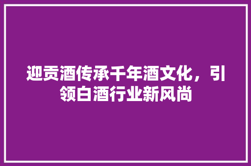 迎贡酒传承千年酒文化，引领白酒行业新风尚