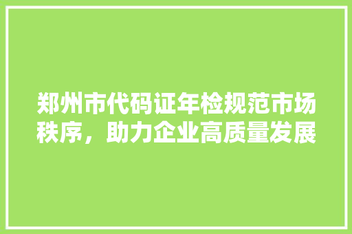 郑州市代码证年检规范市场秩序，助力企业高质量发展