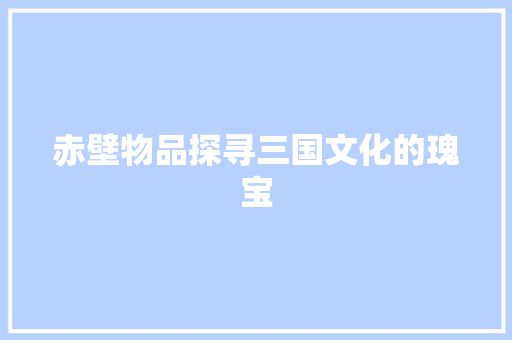赤壁物品探寻三国文化的瑰宝