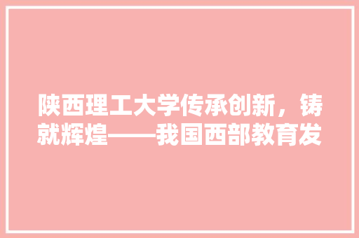 陕西理工大学传承创新，铸就辉煌——我国西部教育发展的璀璨明珠