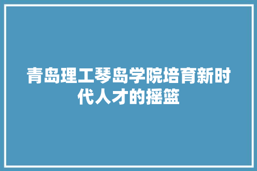 青岛理工琴岛学院培育新时代人才的摇篮