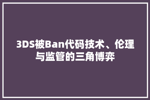 3DS被Ban代码技术、伦理与监管的三角博弈