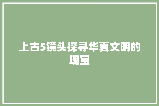 上古5镜头探寻华夏文明的瑰宝