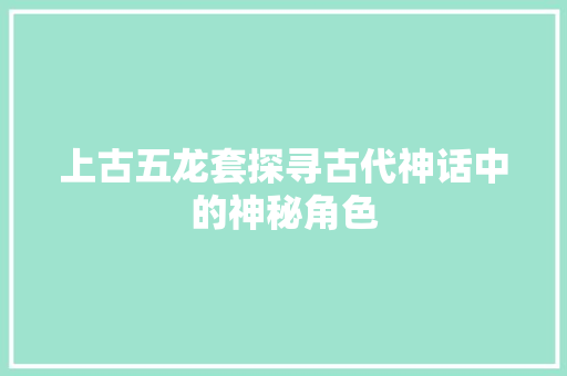 上古五龙套探寻古代神话中的神秘角色