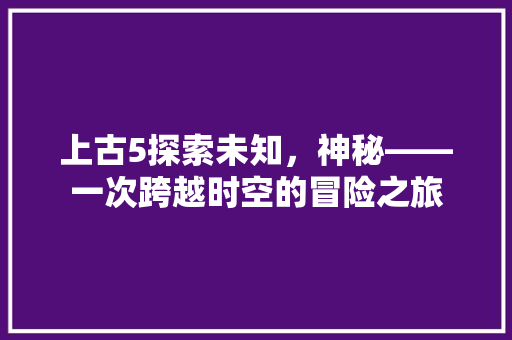 上古5探索未知，神秘——一次跨越时空的冒险之旅