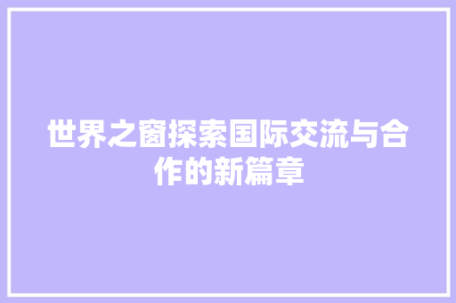 世界之窗探索国际交流与合作的新篇章