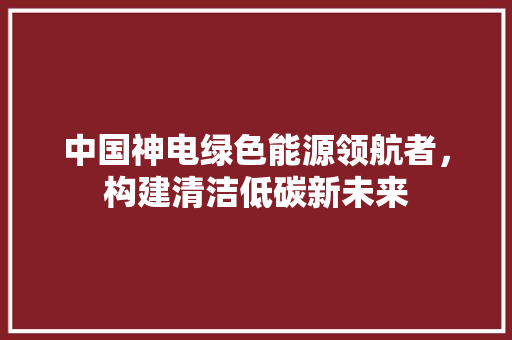 中国神电绿色能源领航者，构建清洁低碳新未来