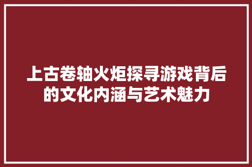 上古卷轴火炬探寻游戏背后的文化内涵与艺术魅力