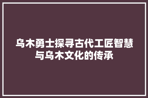 乌木勇士探寻古代工匠智慧与乌木文化的传承