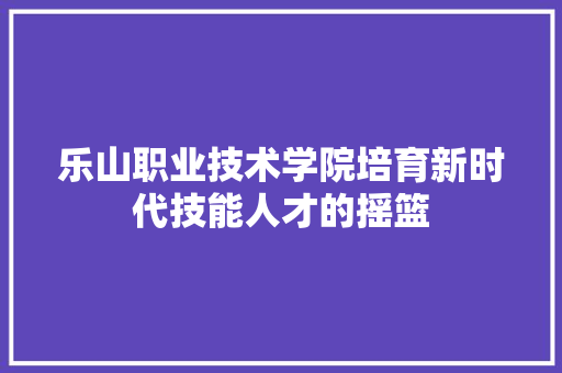 乐山职业技术学院培育新时代技能人才的摇篮