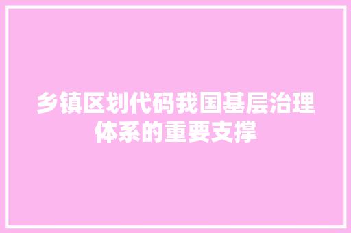 乡镇区划代码我国基层治理体系的重要支撑