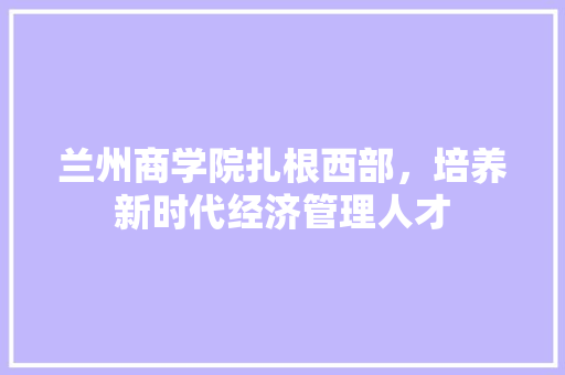 兰州商学院扎根西部，培养新时代经济管理人才