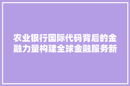 农业银行国际代码背后的金融力量构建全球金融服务新格局