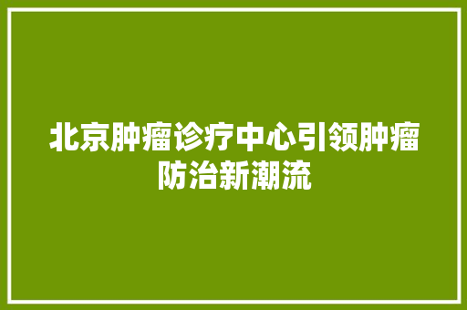 北京肿瘤诊疗中心引领肿瘤防治新潮流