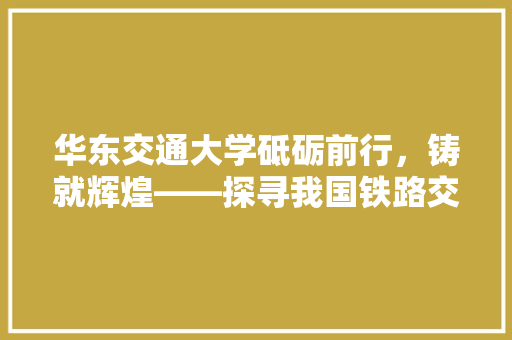 华东交通大学砥砺前行，铸就辉煌——探寻我国铁路交通人才培养的摇篮