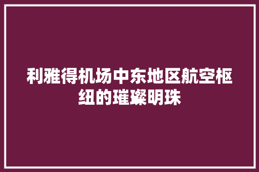 利雅得机场中东地区航空枢纽的璀璨明珠