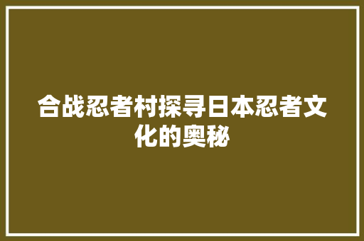 合战忍者村探寻日本忍者文化的奥秘