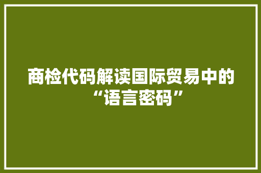 商检代码解读国际贸易中的“语言密码”