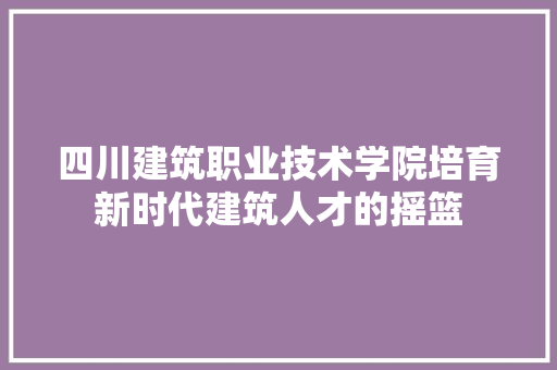四川建筑职业技术学院培育新时代建筑人才的摇篮